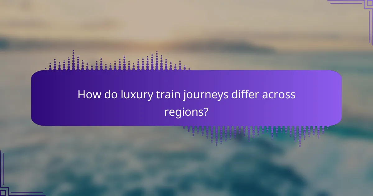 How do luxury train journeys differ across regions?