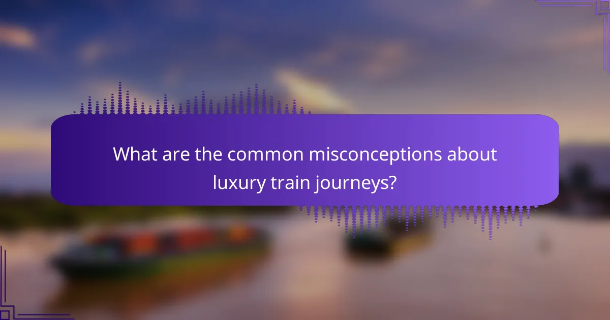What are the common misconceptions about luxury train journeys?